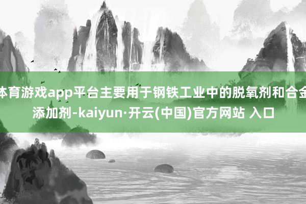 体育游戏app平台主要用于钢铁工业中的脱氧剂和合金添加剂-kaiyun·开云(中国)官方网站 入口