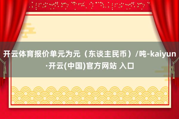 开云体育报价单元为元（东谈主民币）/吨-kaiyun·开云(中国)官方网站 入口