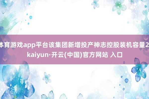 体育游戏app平台该集团新增投产神志控股装机容量2-kaiyun·开云(中国)官方网站 入口