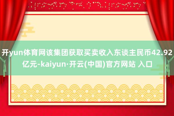 开yun体育网该集团获取买卖收入东谈主民币42.92亿元-kaiyun·开云(中国)官方网站 入口