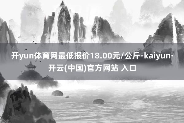 开yun体育网最低报价18.00元/公斤-kaiyun·开云(中国)官方网站 入口