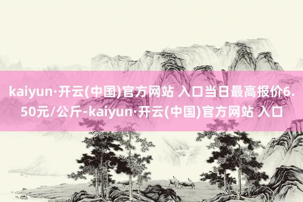 kaiyun·开云(中国)官方网站 入口当日最高报价6.50元/公斤-kaiyun·开云(中国)官方网站 入口