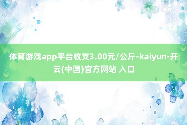 体育游戏app平台收支3.00元/公斤-kaiyun·开云(中国)官方网站 入口