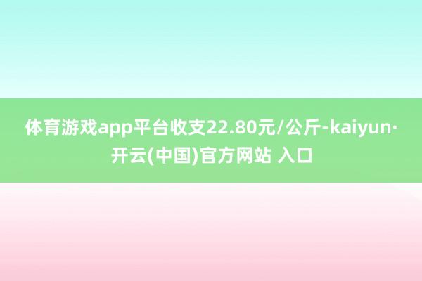 体育游戏app平台收支22.80元/公斤-kaiyun·开云(中国)官方网站 入口