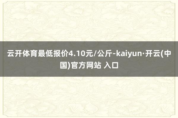 云开体育最低报价4.10元/公斤-kaiyun·开云(中国)官方网站 入口