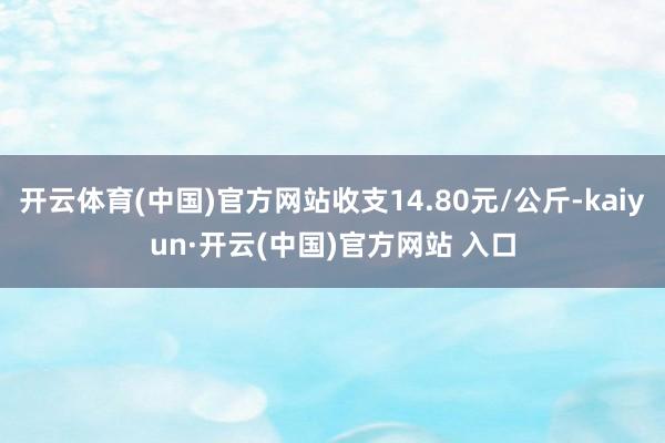 开云体育(中国)官方网站收支14.80元/公斤-kaiyun·开云(中国)官方网站 入口