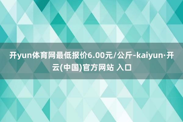 开yun体育网最低报价6.00元/公斤-kaiyun·开云(中国)官方网站 入口