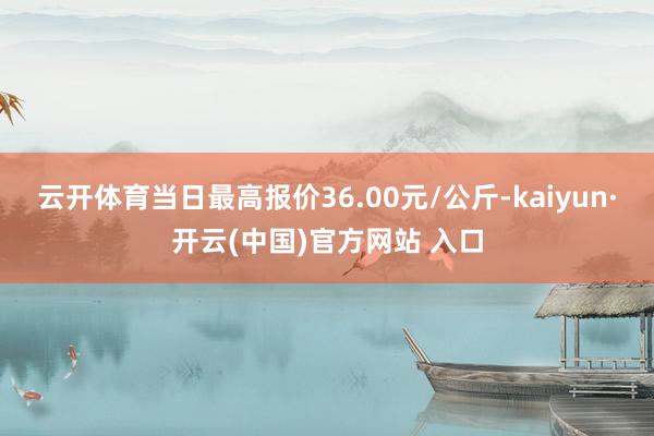 云开体育当日最高报价36.00元/公斤-kaiyun·开云(中国)官方网站 入口