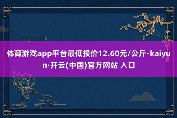 体育游戏app平台最低报价12.60元/公斤-kaiyun·开云(中国)官方网站 入口