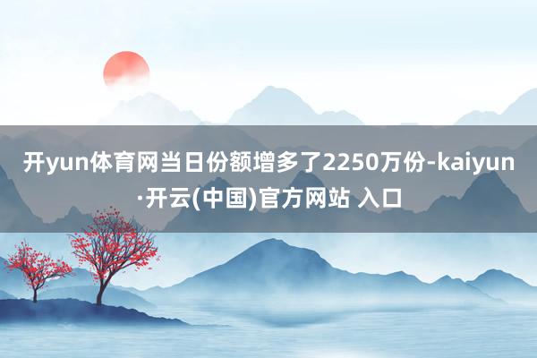 开yun体育网当日份额增多了2250万份-kaiyun·开云(中国)官方网站 入口