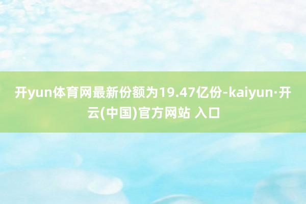 开yun体育网最新份额为19.47亿份-kaiyun·开云(中国)官方网站 入口