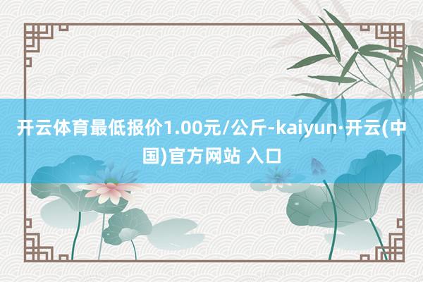 开云体育最低报价1.00元/公斤-kaiyun·开云(中国)官方网站 入口