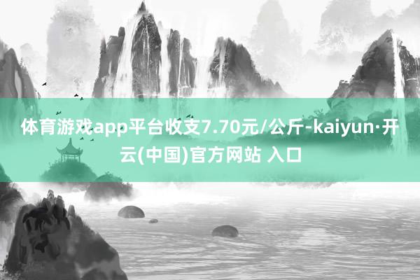 体育游戏app平台收支7.70元/公斤-kaiyun·开云(中国)官方网站 入口