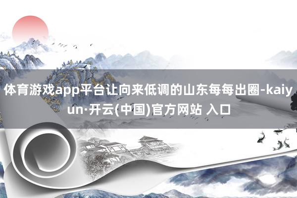 体育游戏app平台让向来低调的山东每每出圈-kaiyun·开云(中国)官方网站 入口