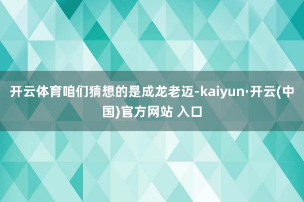 开云体育咱们猜想的是成龙老迈-kaiyun·开云(中国)官方网站 入口