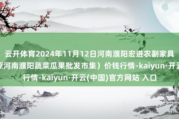 云开体育2024年11月12日河南濮阳宏进农副家具批发市集有限公司（原河南濮阳蔬菜瓜果批发市集）价钱行情-kaiyun·开云(中国)官方网站 入口