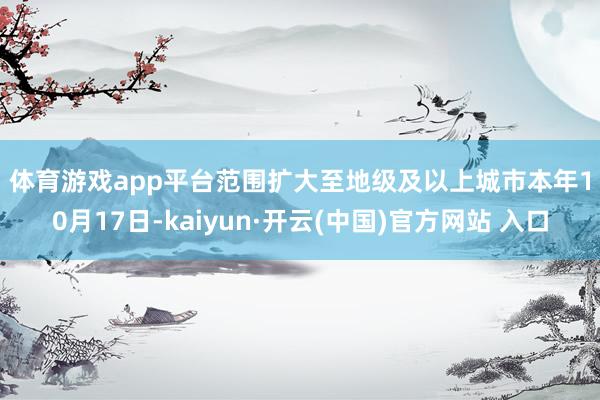 体育游戏app平台　　范围扩大至地级及以上城市　　本年10月17日-kaiyun·开云(中国)官方网站 入口