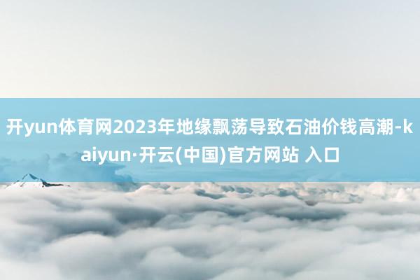 开yun体育网2023年地缘飘荡导致石油价钱高潮-kaiyun·开云(中国)官方网站 入口