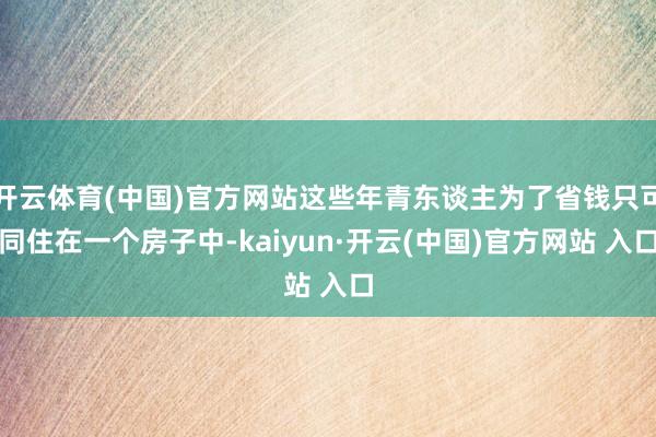 开云体育(中国)官方网站这些年青东谈主为了省钱只可同住在一个房子中-kaiyun·开云(中国)官方网站 入口