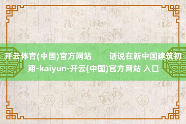 开云体育(中国)官方网站        话说在新中国建筑初期-kaiyun·开云(中国)官方网站 入口