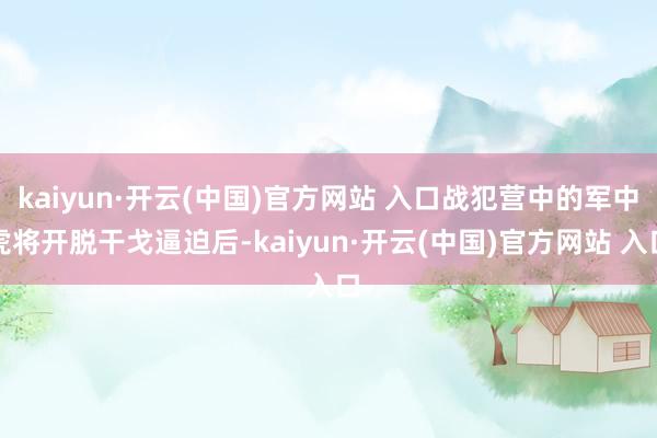 kaiyun·开云(中国)官方网站 入口战犯营中的军中虎将开脱干戈逼迫后-kaiyun·开云(中国)官方网站 入口