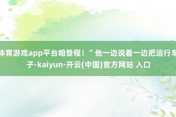 体育游戏app平台咱登程！”他一边说着一边把运行车子-kaiyun·开云(中国)官方网站 入口