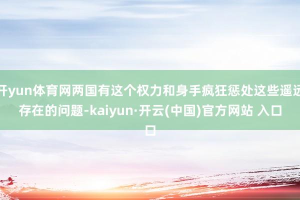 开yun体育网两国有这个权力和身手疯狂惩处这些遥远存在的问题-kaiyun·开云(中国)官方网站 入口