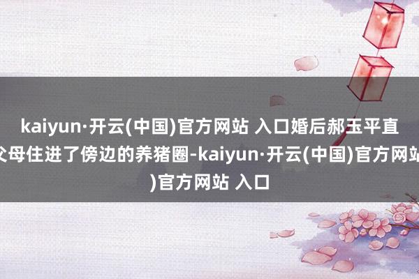 kaiyun·开云(中国)官方网站 入口婚后郝玉平直让他父母住进了傍边的养猪圈-kaiyun·开云(中国)官方网站 入口