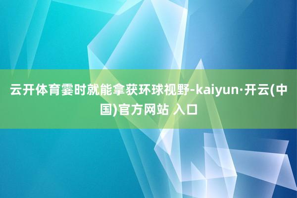 云开体育霎时就能拿获环球视野-kaiyun·开云(中国)官方网站 入口