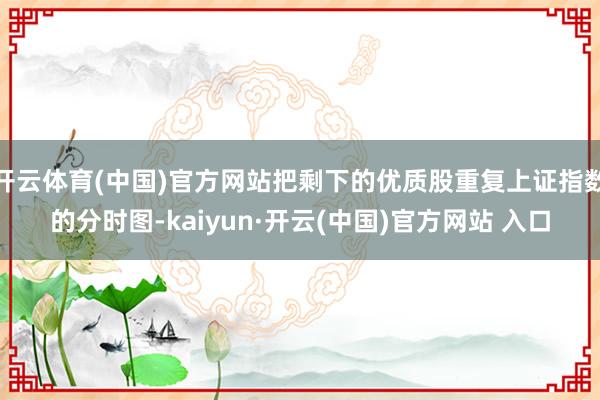 开云体育(中国)官方网站把剩下的优质股重复上证指数的分时图-kaiyun·开云(中国)官方网站 入口