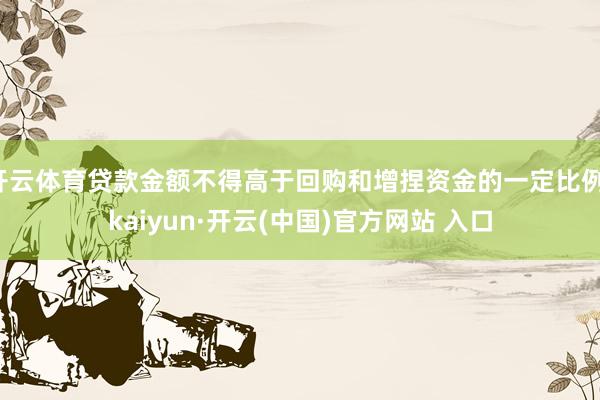 开云体育贷款金额不得高于回购和增捏资金的一定比例-kaiyun·开云(中国)官方网站 入口