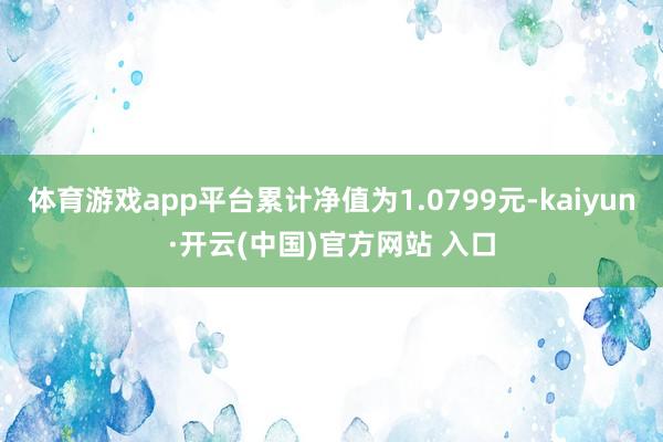 体育游戏app平台累计净值为1.0799元-kaiyun·开云(中国)官方网站 入口