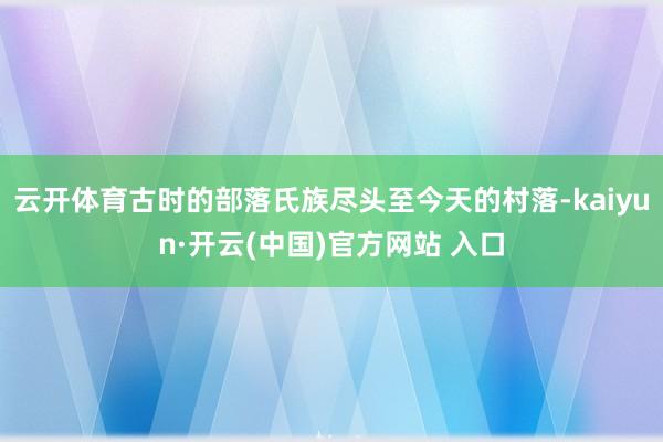 云开体育古时的部落氏族尽头至今天的村落-kaiyun·开云(中国)官方网站 入口