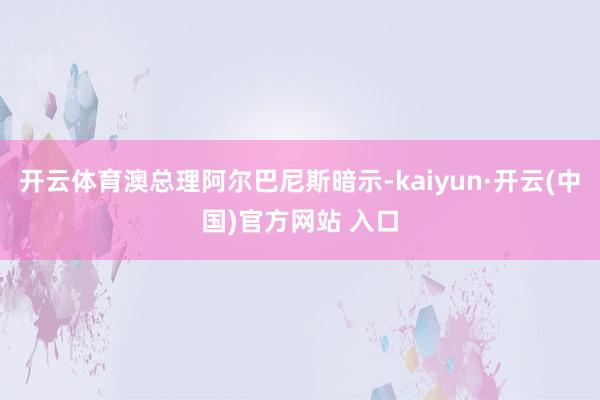 开云体育澳总理阿尔巴尼斯暗示-kaiyun·开云(中国)官方网站 入口